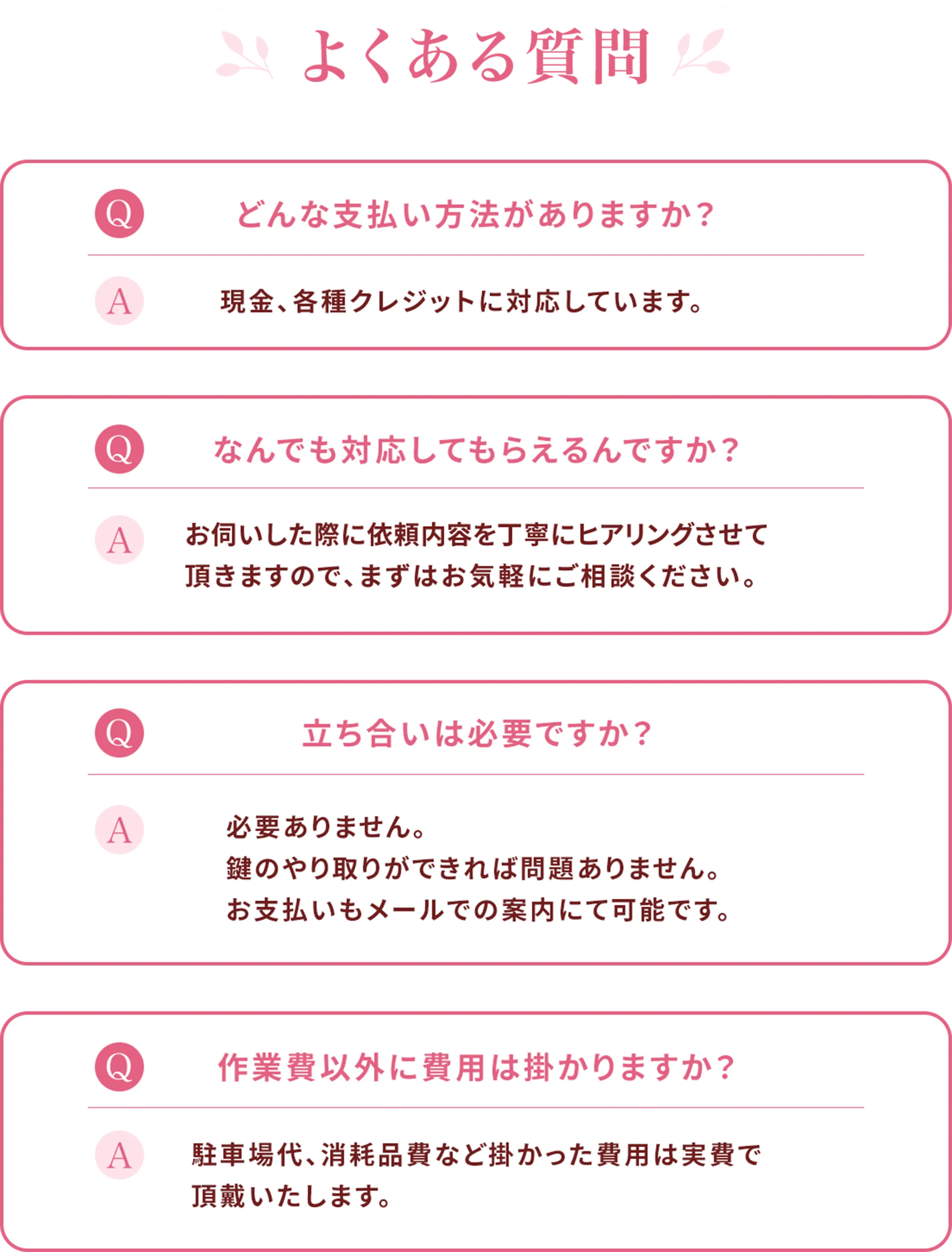 よくある質問 Q:どんな支払い方法がありますか？ A:どんな支払い方法がありますか？ Q:なんでも対応してもらえるんですか？ A:お伺いした際に依頼内容を丁寧にヒアリングさせて頂きますので、まずはお気軽にご相談ください。 Q:立ち合いは必要ですか？ A:必要ありません。鍵のやり取りができれば問題ありません。お支払いもメールでの案内にて可能です。 Q:作業費以外に費用は掛かりますか？ A:駐車場代、消耗品費など掛かった費用は実費で頂戴いたします。